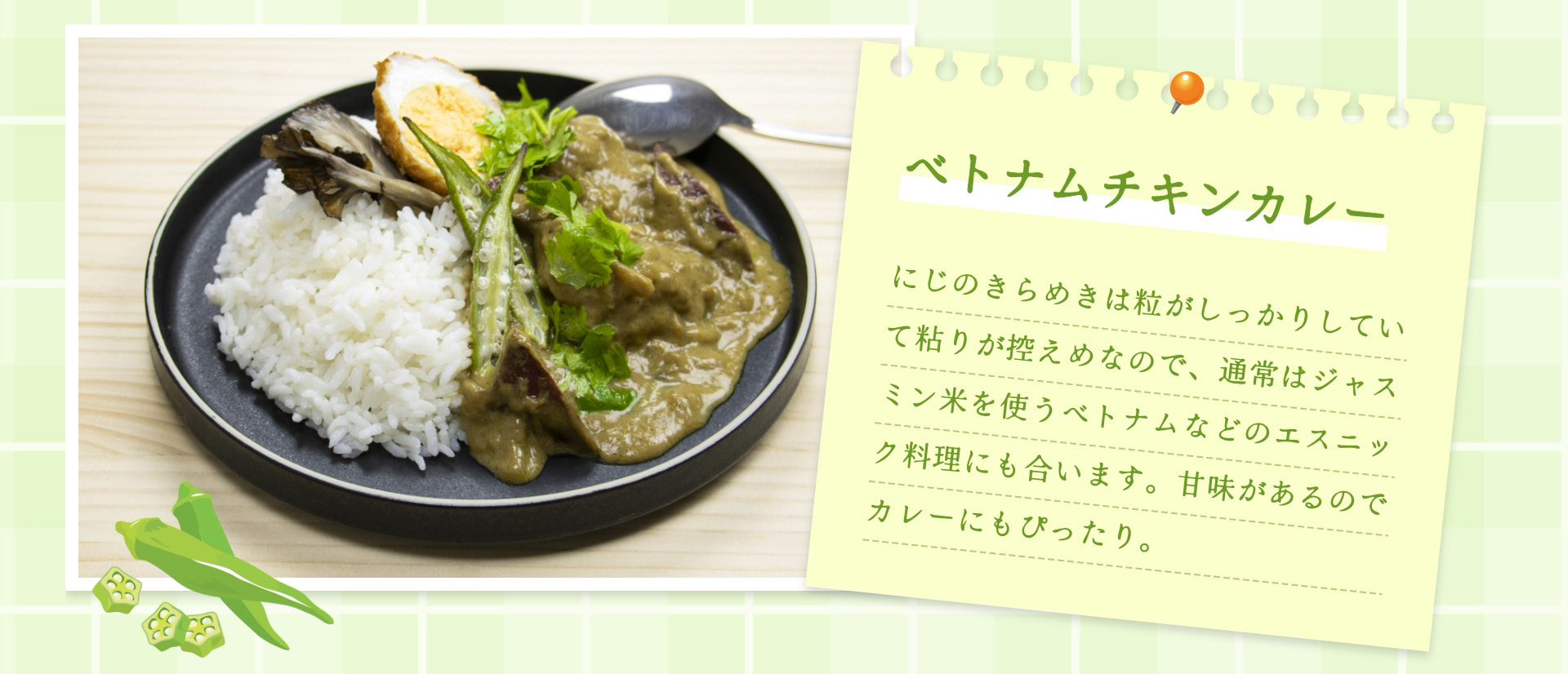 ベトナムチキンカレー にじのきらめきは粒がしっかりしていて粘りが控えめなので、通常はジャスミン米を使うベトナムなどのエスニック料理にも合います。甘味があるのでカレーにもぴったり。