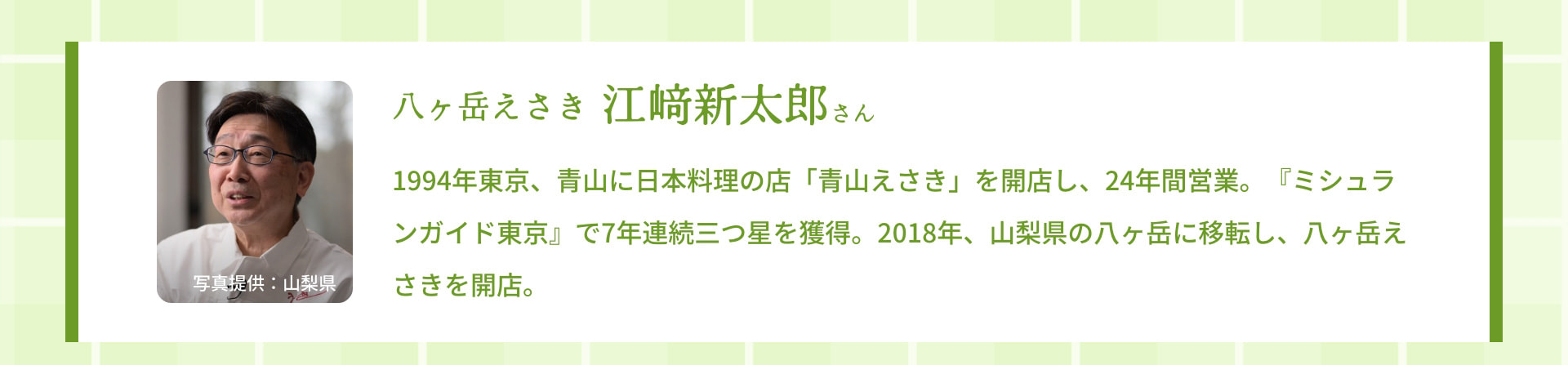 八ヶ岳えさき 江﨑新太郎さん 1994年東京、青山に日本料理の店「青山えさき」を開店し、24年間営業。『ミシュランガイド東京』で7年連続三つ星を獲得。2018年、山梨県の八ヶ岳に移転し、八ヶ岳えさきを開店。 写真提供：山梨県