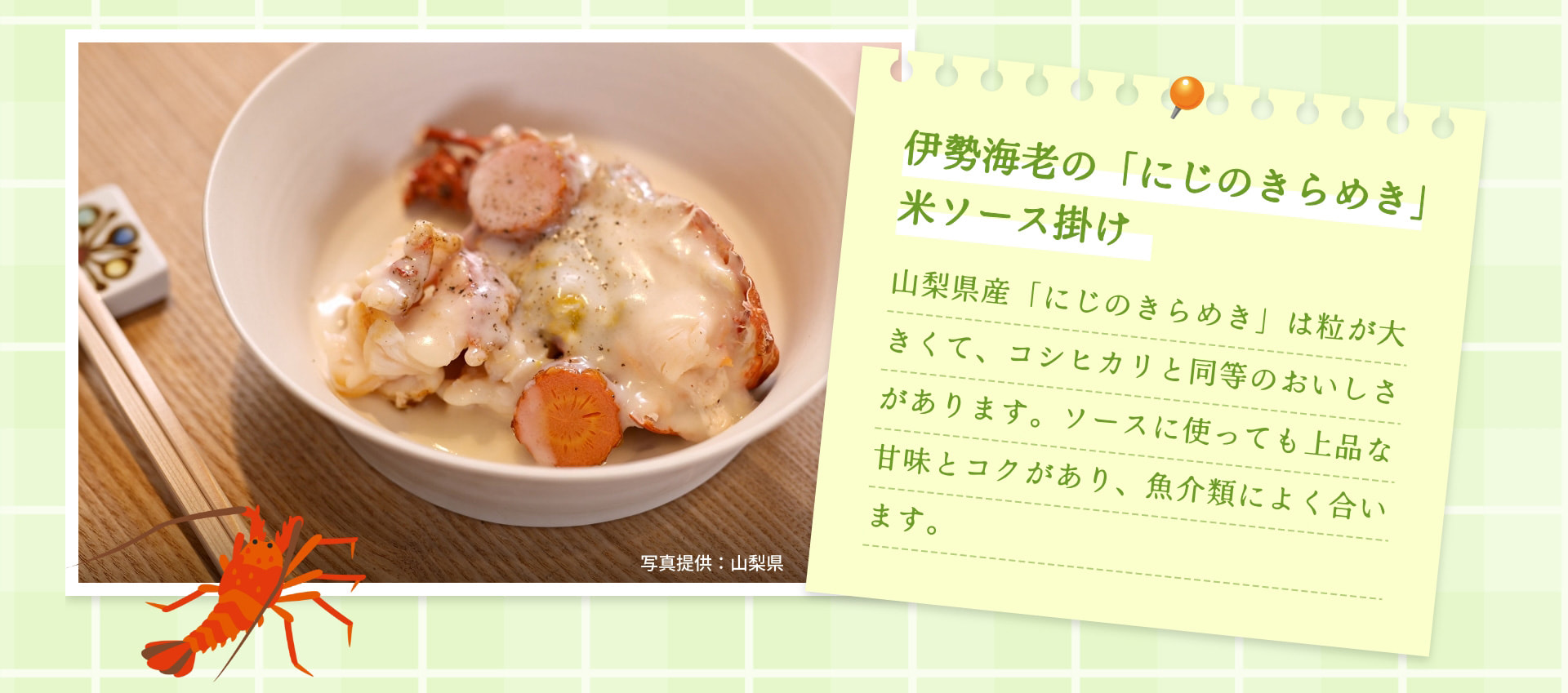 伊勢海老の「にじのきらめき」米ソース掛け 山梨県産「にじのきらめき」は粒が大きくて、コシヒカリと同等のおいしさがあります。ソースに使っても上品な甘味とコクがあり、魚介類によく合います。 写真提供：山梨県