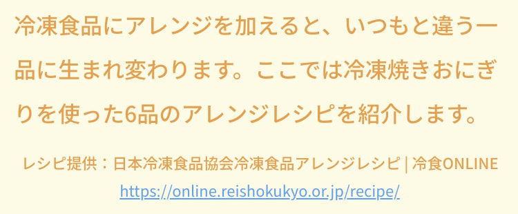 冷凍食品にアレンジを加えると、いつもと違う一品に生まれ変わります。ここでは冷凍焼きおにぎりを使った6品のアレンジレシピを紹介します。 レシピ提供：日本冷凍食品協会冷凍食品アレンジレシピ 冷食ONLINE https://online.reishokukyo.or.jp/recipe/