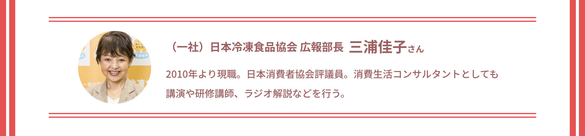 (一社)日本冷凍食品協会 広報部長 三浦佳子さん 2010年より現職。日本消費者協会評議員。消費生活コンサルタントとしても講演や研修講師、ラジオ解説などを行う。