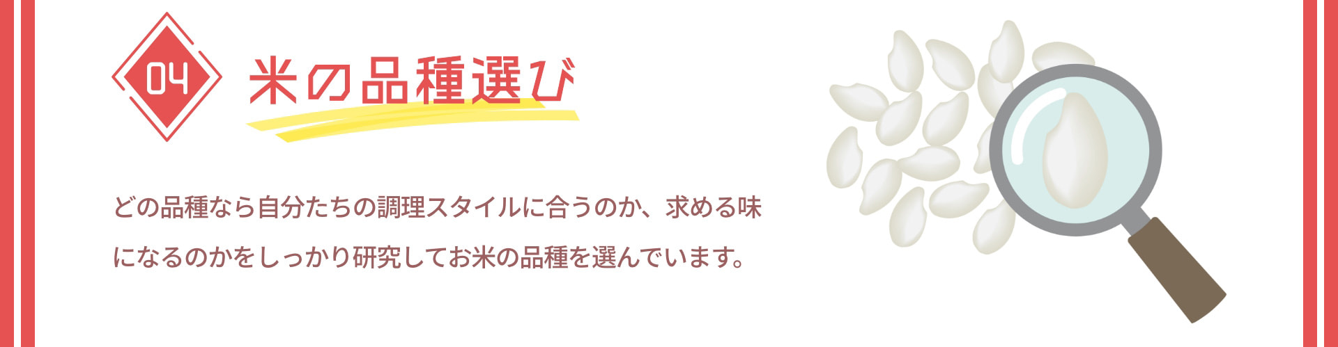 04 米の品種選び どの品種なら自分たちの調理スタイルに合うのか、求める味になるのかをしっかり研究してお米の品種を選んでいます。