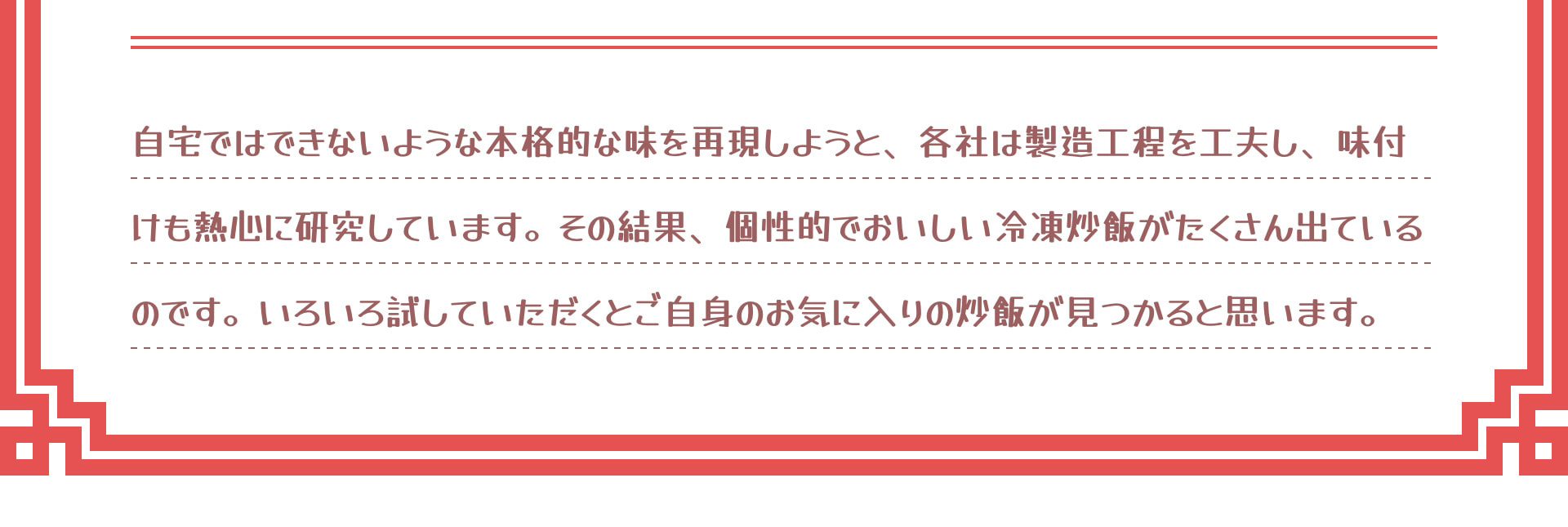 自宅ではできないような本格的な味を再現しようと、各社は製造工程を工夫し、味付けも熱心に研究しています。その結果、個性的でおいしい冷凍炒飯がたくさん出ているのです。いろいろ試していただくとご自身のお気に入りの炒飯が見つかると思います。