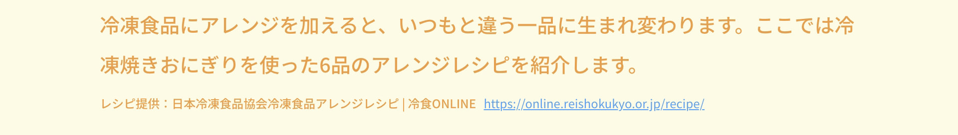 冷凍食品にアレンジを加えると、いつもと違う一品に生まれ変わります。ここでは冷凍焼きおにぎりを使った6品のアレンジレシピを紹介します。 レシピ提供：日本冷凍食品協会冷凍食品アレンジレシピ 冷食ONLINE https://online.reishokukyo.or.jp/recipe/