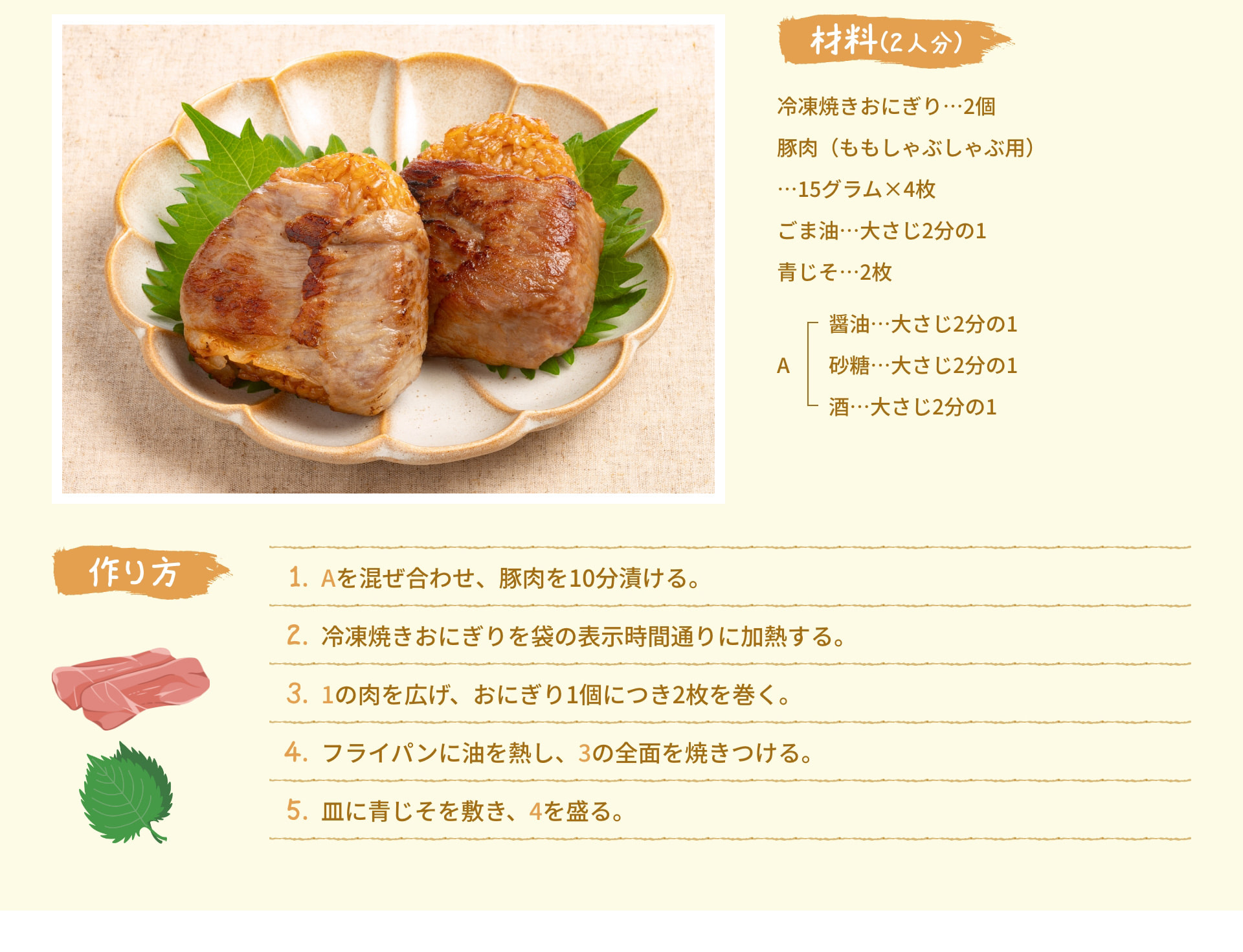 材料(2人分) 冷凍焼きおにぎり 2個 豚肉 (ももしゃぶしゃぶ用)  15グラム×4枚 ごま油 大さじ2分の1 青じそ 2枚 A 醤油 大さじ2分の1 砂糖 大さじ2分の1 酒 大さじ2分の1 作り方 1. Aを混ぜ合わせ、豚肉を10分漬ける。 2. 冷凍焼きおにぎりを袋の表示時間通りに加熱する。 3. 1の肉を広げ、おにぎり1個につき2枚を巻く。 4. フライパンに油を熱し、3の全面を焼きつける。 5. 皿に青じそを敷き、4を盛る。