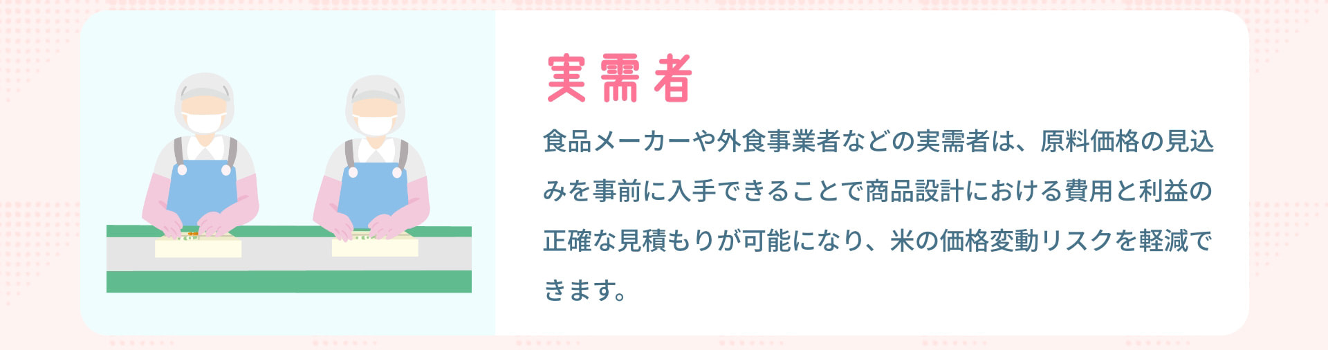 実需者 食品メーカーや外食事業者などの実需者は、原料価格の見込みを事前に入手できることで商品設計における費用と利益の正確な見積もりが可能になり、米の価格変動リスクを軽減できます。