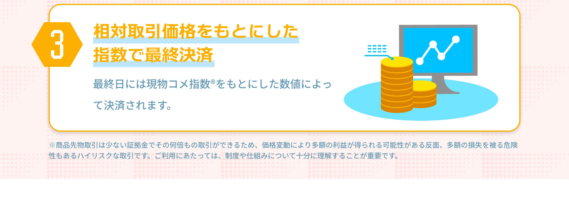 3 相対取引価格をもとにした指数で最終決済 最終日には現物コメ指数®をもとにした数値によって決済されます。 ※商品先物取引は少ない証拠金でその何倍もの取引ができるため、価格変動により多額の利益が得られる可能性がある反面、多額の損失を被る危険性もあるハイリスクな取引です。ご利用にあたっては、制度や仕組みについて十分に理解することが重要です。