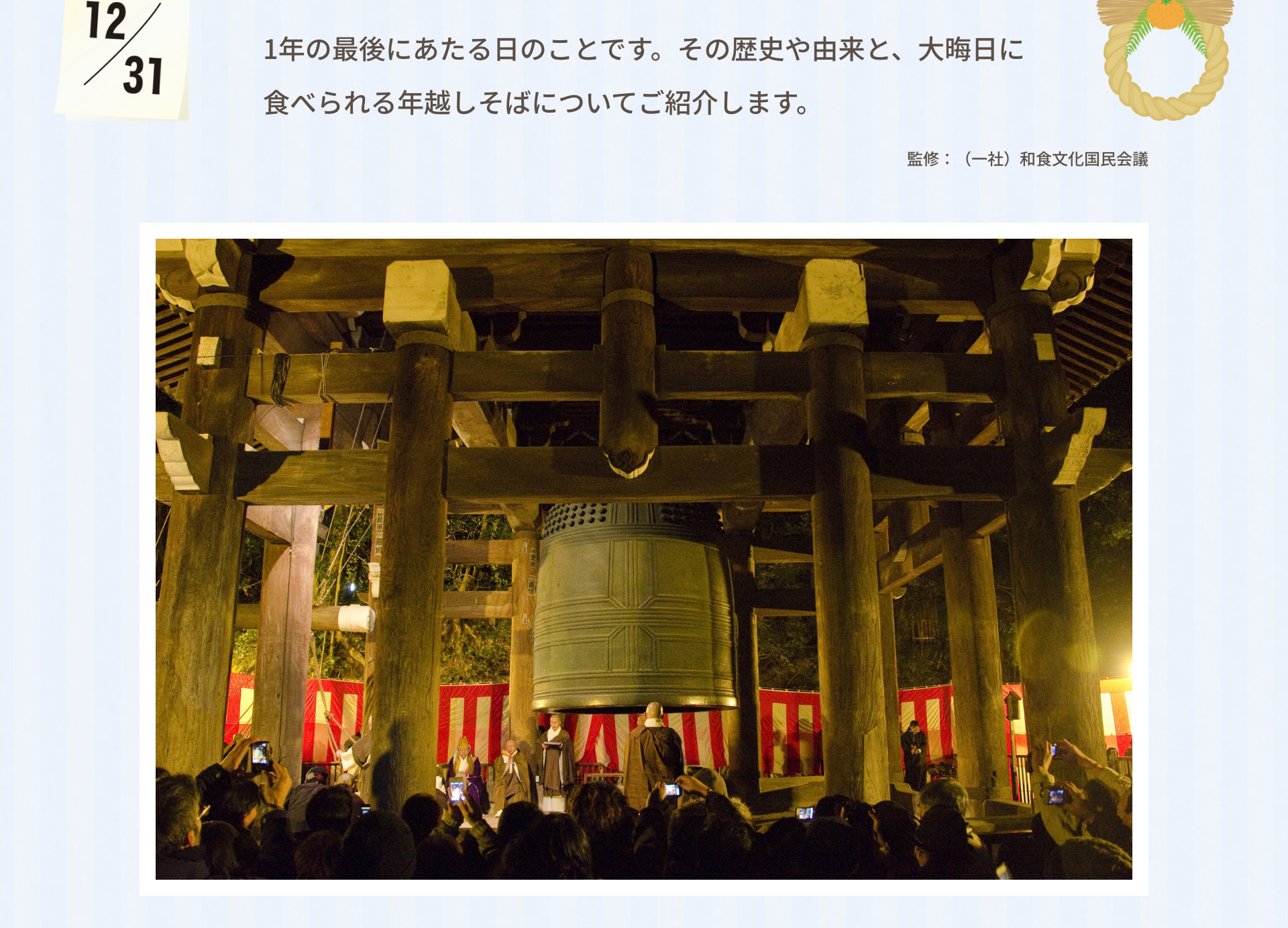 1年の最後にあたる日のことです。その歴史や由来と、大晦日に食べられる年越しそばについてご紹介します。 監修：（一社）和食文化国民会議