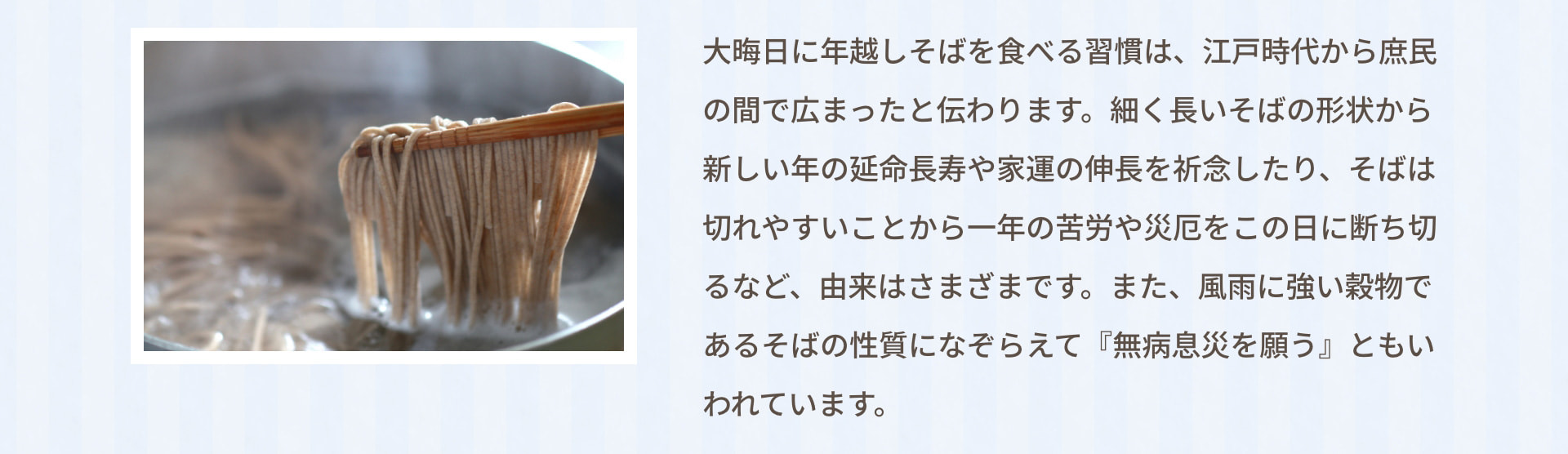 大晦日に年越しそばを食べる習慣は、江戸時代から庶民の間で広まったと伝わります。細く長いそばの形状から新しい年の延命長寿や家運の伸長を祈念したり、そばは切れやすいことから一年の苦労や災厄をこの日に断ち切るなど、由来はさまざまです。また、風雨に強い穀物であるそばの性質になぞらえて『無病息災を願う』ともいわれています。