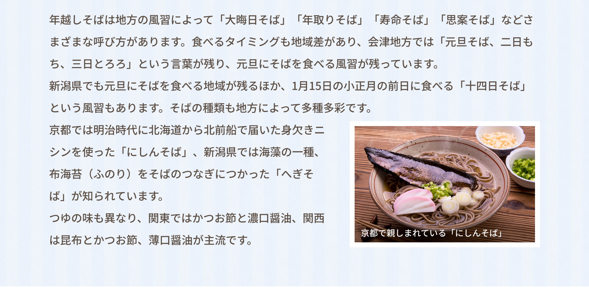 年越しそばは地方の風習によって「大晦日そば」「年取りそば」「寿命そば」「思案そば」などさまざまな呼び方があります。食べるタイミングも地域差があり、会津地方では「元旦そば、二日もち、三日とろろ」という言葉が残り、元旦にそばを食べる風習が残っています。 新潟県でも元旦にそばを食べる地域が残るほか、1月15日の小正月の前日に食べる「十四日そば」という風習もあります。そばの種類も地方によって多種多彩です。 京都では明治時代に北海道から北前船で届いた身欠きニシンを使った「にしんそば」、新潟県では海藻の一種、布海苔（ふのり）をそばのつなぎにつかった「へぎそば」が知られています。 つゆの味も異なり、関東ではかつお節と濃口醤油、関西は昆布とかつお節、薄口醤油が主流です。