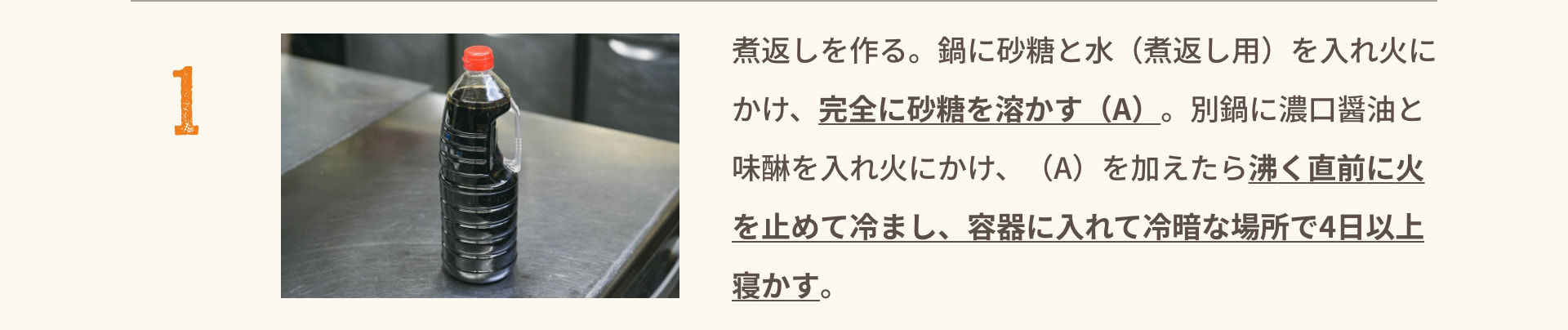 1 煮返しを作る。鍋に砂糖と水（煮返し用）を入れ火にかけ、完全に砂糖を溶かす（A）。 別鍋に濃口醤油と味醂を入れ火にかけ、（A）を加えたら沸く直前に火を止めて冷まし、容器に入れて冷暗な場所で4日以上寝かす。