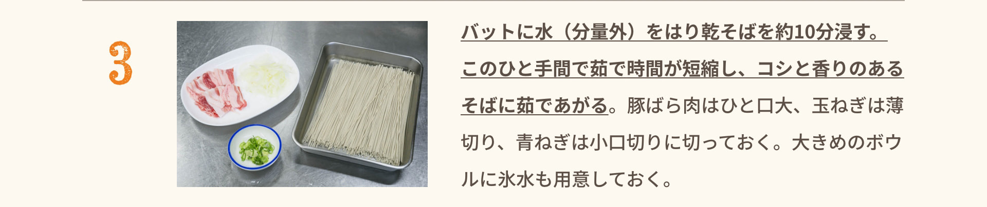 3 バットに水（分量外）をはり乾そばを約10分浸す。このひと手間で茹で時間が短縮し、コシと香りのあるそばに茹であがる。 豚ばら肉はひと口大、玉ねぎは薄切り、青ねぎは小口切りに切っておく。大きめのボウルに氷水も用意しておく。