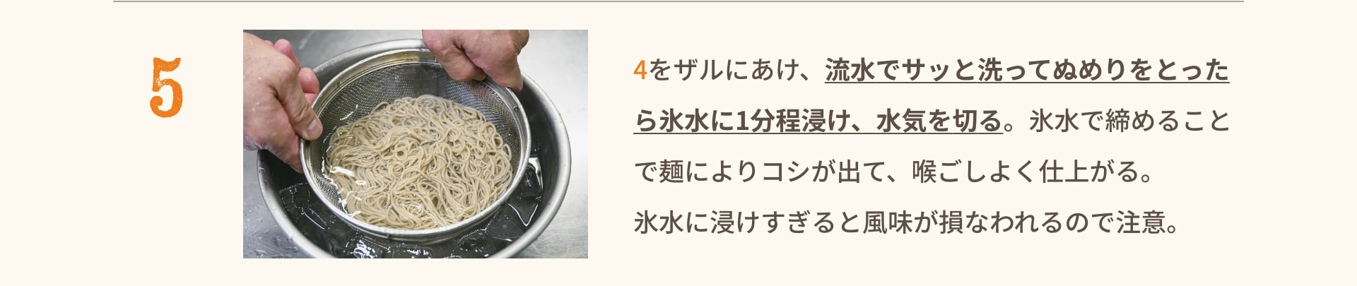 5 4をザルにあけ、流水でサッと洗ってぬめりをとったら氷水に1分程浸け、水気を切る。氷水で締めることで麺によりコシが出て、喉ごしよく仕上がる。氷水に浸けすぎると風味が損なわれるので注意。