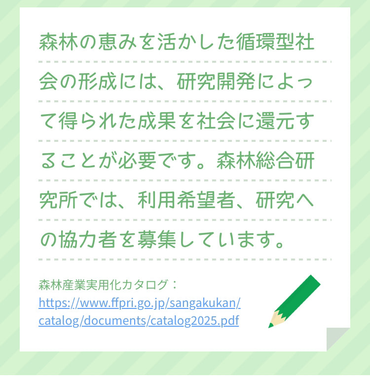 森林の恵みを活かした循環型社会の形成には、研究開発によって得られた成果を社会に還元することが必要です。森林総合研究所では、利用希望者、研究への協力者を募集しています。 森林産業実用化カタログ：https://www.ffpri.go.jp/sangakukan/catalog/documents/catalog2025.pdf