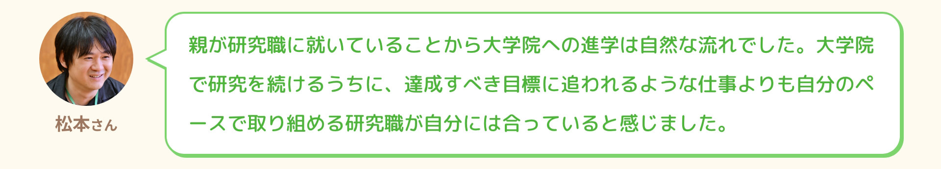 松本さん 親が研究職に就いていることから大学院への進学は自然な流れでした。大学院で研究を続けるうちに、達成すべき目標に追われるような仕事よりも自分のペースで取り組める研究職が自分には合っていると感じました。
