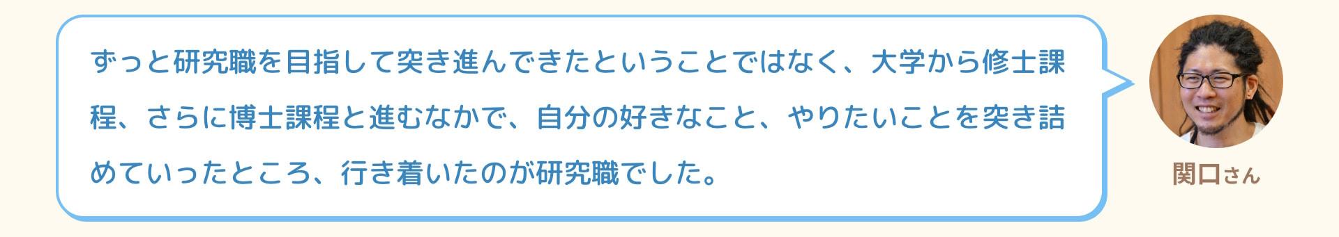 関口さん ずっと研究職を目指して突き進んできたということではなく、大学から修士課程、さらに博士課程と進むなかで、自分の好きなこと、やりたいことを突き詰めていったところ、行き着いたのが研究職でした。