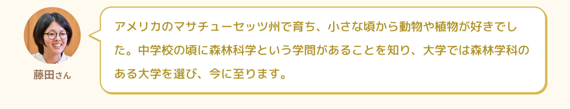 藤田さん アメリカのマサチューセッツ州で育ち、小さな頃から動物や植物が好きでした。中学校の頃に森林科学という学問があることを知り、大学では森林学科のある大学を選び、今に至ります。