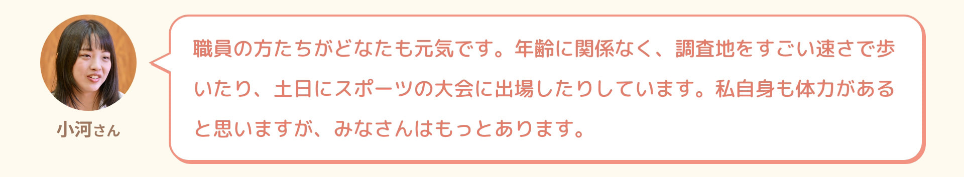 小河さん 職員の方たちがどなたも元気です。年齢に関係なく、調査地をすごい速さで歩いたり、土日にスポーツの大会に出場したりしています。私自身も体力があると思いますが、みなさんはもっとあります。