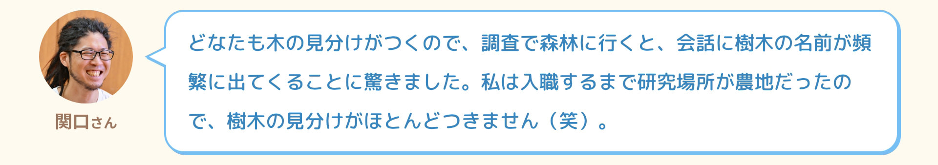 関口さん どなたも木の見分けがつくので、調査で森林に行くと、会話に樹木の名前が頻繁に出てくることに驚きました。私は入職するまで研究場所が農地だったので、樹木の見分けがほとんどつきません（笑）。