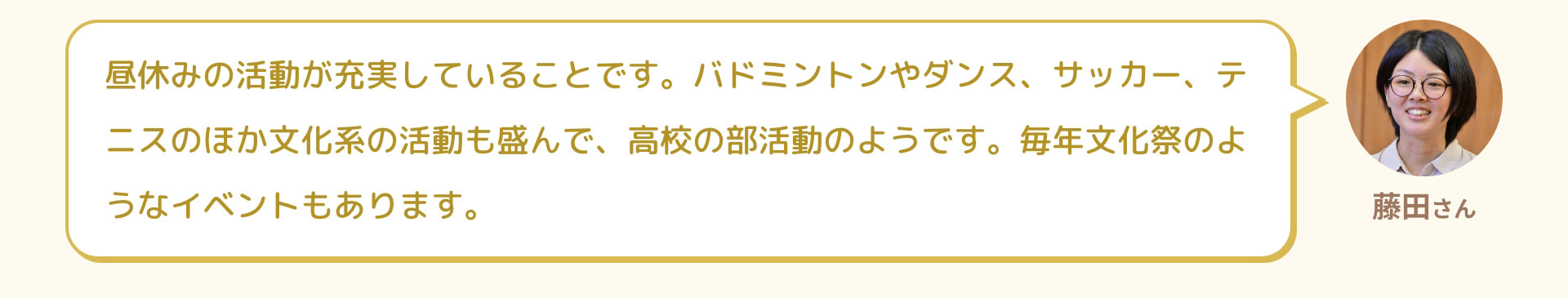 藤田さん 昼休みの活動が充実していることです。バドミントンやダンス、サッカー、テニスのほか文化系の活動も盛んで、高校の部活動のようです。毎年文化祭のようなイベントもあります。