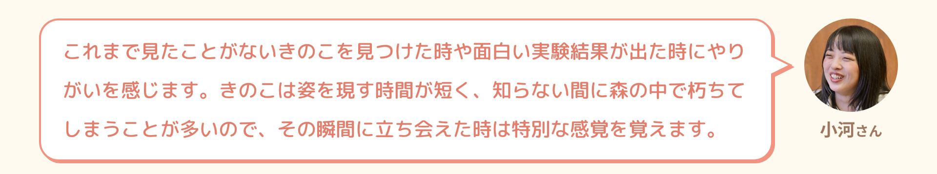 小河さん これまで見たことがないきのこを見つけた時や面白い実験結果が出た時にやりがいを感じます。きのこは姿を現す時間が短く、知らない間に森の中で朽ちてしまうことが多いので、その瞬間に立ち会えた時は特別な感覚を覚えます。