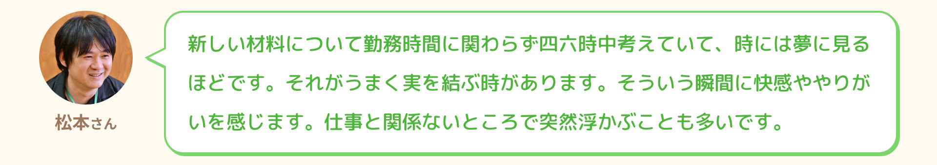 松本さん 新しい材料について勤務時間に関わらず四六時中考えていて、時には夢に見るほどです。それがうまく実を結ぶ時があります。そういう瞬間に快感ややりがいを感じます。仕事と関係ないところで突然浮かぶことも多いです。