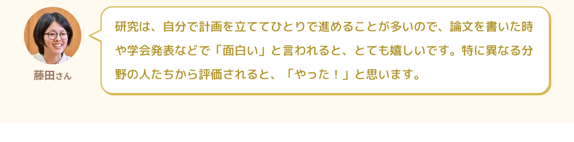 藤田さん 研究は、自分で計画を立ててひとりで進めることが多いので、論文を書いた時や学会発表などで「面白い」と言われると、とても嬉しいです。特に異なる分野の人たちから評価されると、「やった！」と思います。