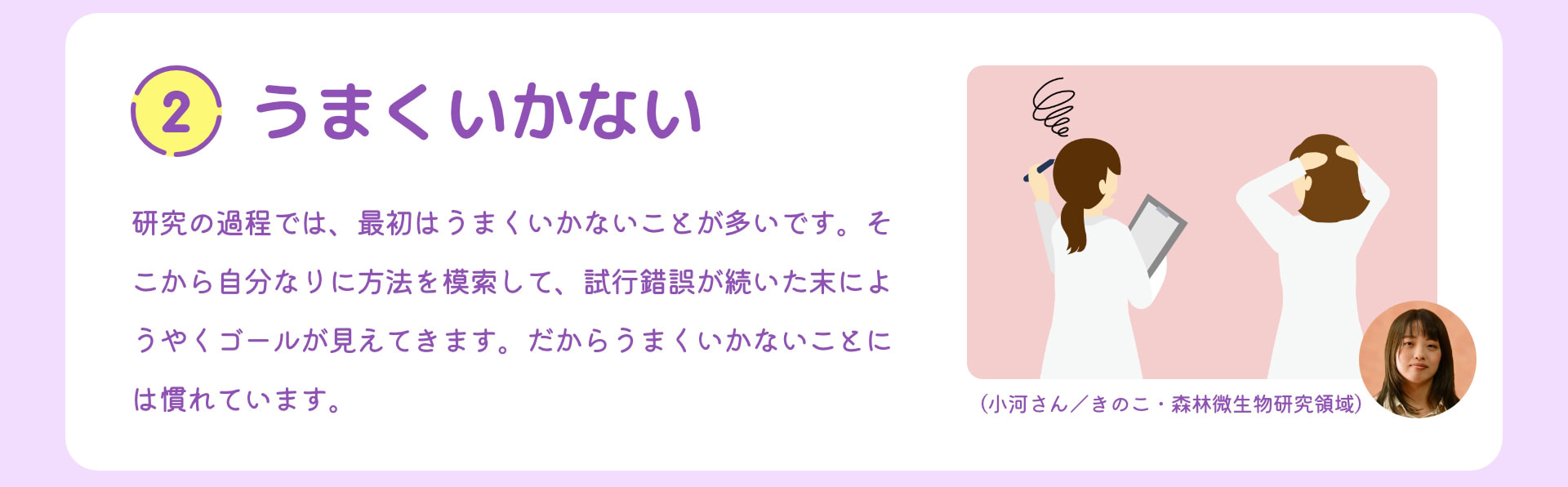 2 うまくいかない 研究の過程では、最初はうまくいかないことが多いです。そこから自分なりに方法を模索して、試行錯誤が続いた末にようやくゴールが見えてきます。だからうまくいかないことには慣れています。 （小河さん／きのこ・森林微生物研究領域）
