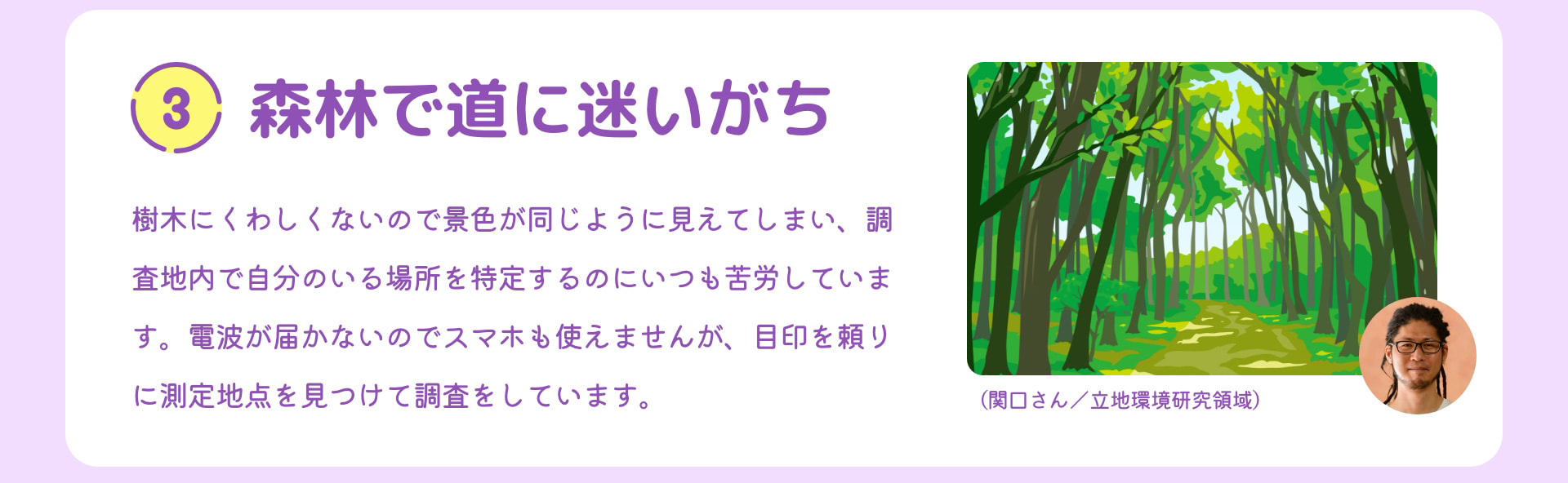 3 森林で道に迷いがち 樹木にくわしくないので景色が同じように見えてしまい、調査地内で自分のいる場所を特定するのにいつも苦労しています。電波が届かないのでスマホも使えませんが、目印を頼りに測定地点を見つけて調査をしています。 （関口さん／立地環境研究領域）