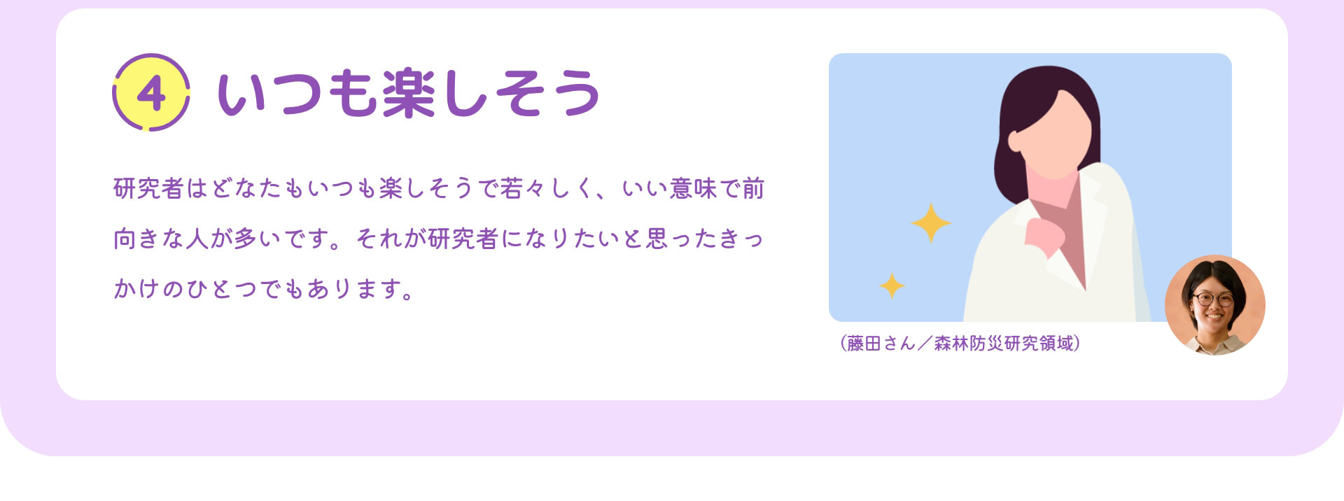 4 いつも楽しそう 研究者はどなたもいつも楽しそうで若々しく、いい意味で前向きな人が多いです。それが研究者になりたいと思ったきっかけのひとつでもあります。 （藤田さん／森林防災研究領域）