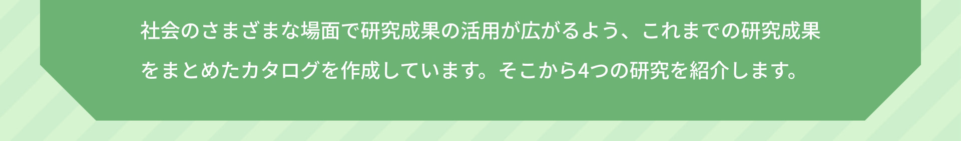 社会のさまざまな場面で研究成果の活用が広がるよう、これまでの研究成果をまとめたカタログを作成しています。そこから4つの研究を紹介します。