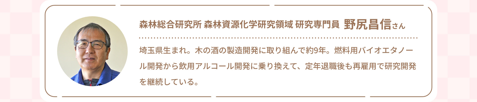 森林総合研究所 森林資源化学研究領域 研究専門員 野尻昌信さん 埼玉県生まれ。木の酒の製造開発に取り組んで約9年。燃料用バイオエタノール開発から飲用アルコール開発に乗り換えて、定年退職後も再雇用で研究開発を継続している。