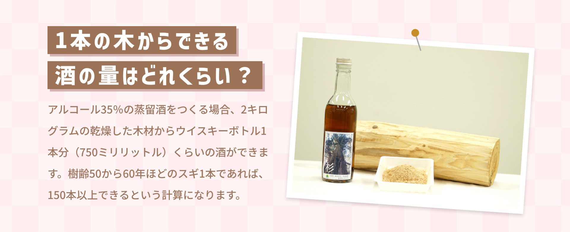 1本の木からできる 酒の量はどれくらい？ アルコール35%の蒸留酒をつくる場合、2キログラムの乾燥した木材からウイスキーボトル1本分（750ミリリットル）くらいの酒ができます。 樹齢50から60年ほどのスギ1本であれば、150本以上できるという計算になります。