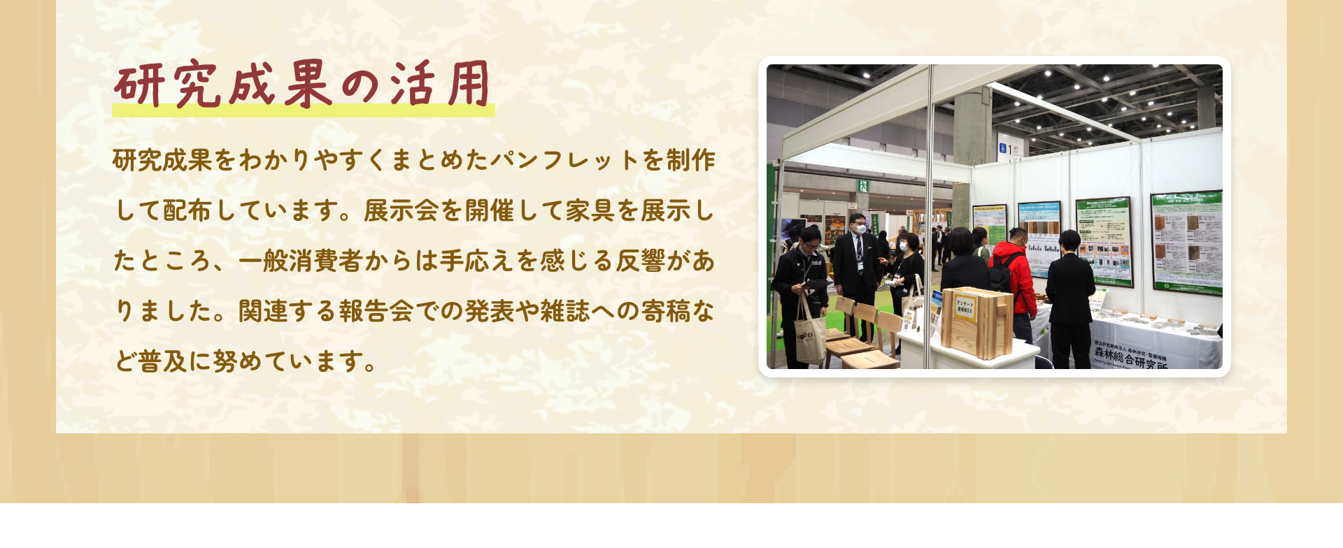 研究成果の活用 研究成果をわかりやすくまとめたパンフレットを制作して配布しています。展示会を開催して家具を展示したところ、一般消費者からは手応えを感じる反響がありました。関連する報告会での発表や雑誌への寄稿など普及に努めています。