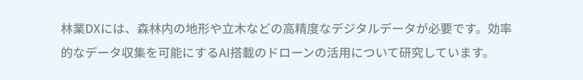 林業DXには、森林内の地形や立木などの高精度なデジタルデータが必要です。効率的なデータ収集を可能にするAI搭載のドローンの活用について研究しています。