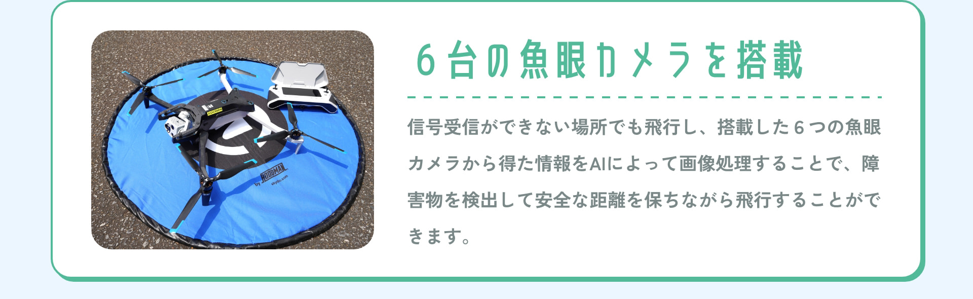 6台の魚眼カメラを搭載 信号受信ができない場所でも飛行し、搭載した6つの魚眼カメラから得た情報をAIによって画像処理することで、障害物を検出して安全な距離を保ちながら飛行することができます。