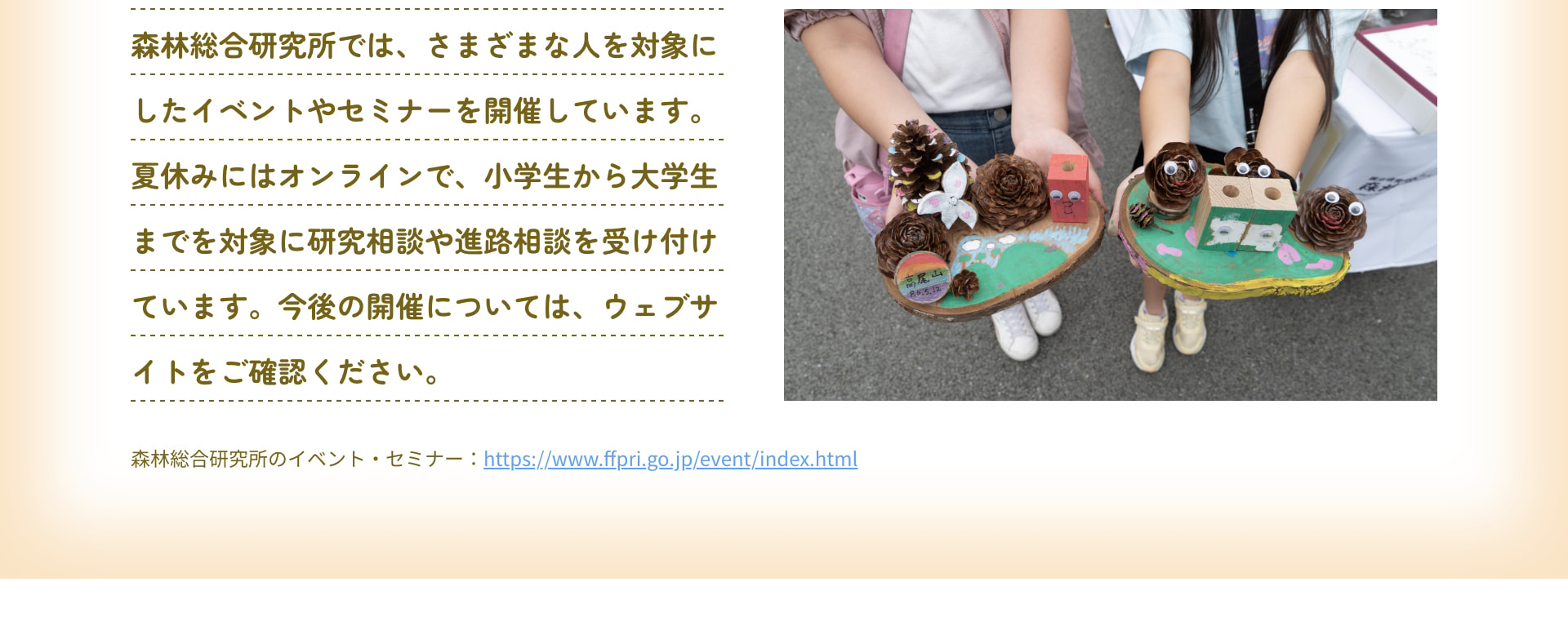 森林総合研究所では、さまざまな人を対象にしたイベントやセミナーを開催しています。夏休みにはオンラインで、小学生から大学生までを対象に研究相談や進路相談を受け付けています。今後の開催については、ウェブサイトをご確認ください。 森林総合研究所のイベント・セミナー：https://www.ffpri.go.jp/event/index.html