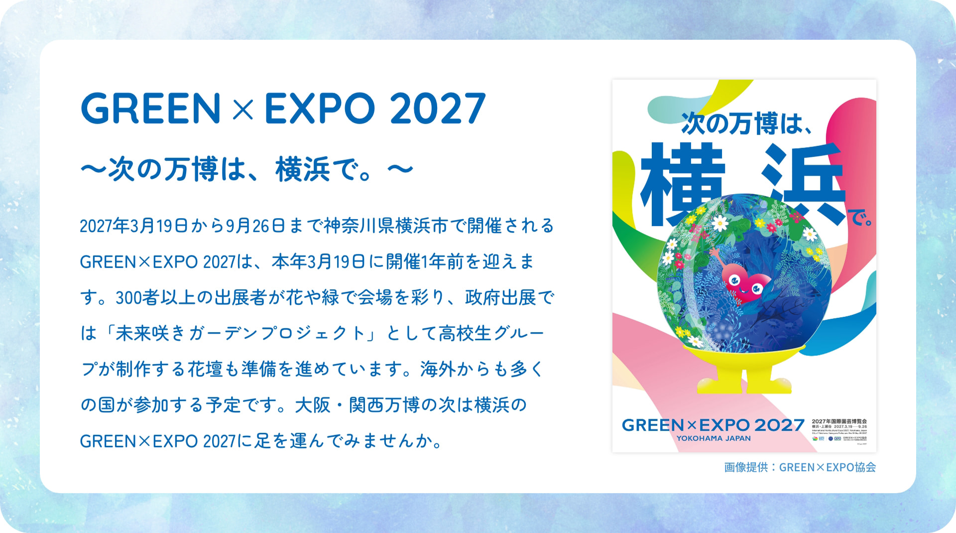 GREEN &times; EXPO 2027 ～次の万博は、横浜で。～ 2027年3月19日から9月26日まで神奈川県横浜市で開催されるGREEN&times;EXPO 2027は、本年3月19日に開催1年前を迎えます。300者以上の出展者が花や緑で会場を彩り、政府出展では「未来咲きガーデンプロジェクト」として高校生グループが制作する花壇も準備を進めています。海外からも多くの国が参加する予定です。大阪・関西万博の次は横浜のGREEN&times;EXPO 2027に足を運んでみませんか。 次の万博は、 横浜 で。 GREEN&times;EXPO 2027 YOKOHAMA JAPAN 2027国際園芸博覧会 協会 画像提供：GREEN&times;EXPO協会