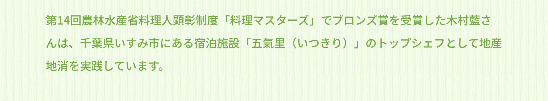 第14回農林水産省料理人顕彰制度「料理マスターズ」でブロンズ賞を受賞した木村藍さんは、千葉県いすみ市にある宿泊施設「五氣里（いつきり）」のトップシェフとして地産地消を実践しています。