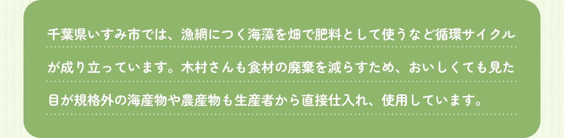 千葉県いすみ市では、漁網につく海藻を畑で肥料として使うなど循環サイクルが成り立っています。木村さんも食材の廃棄を減らすため、おいしくても見た目が規格外の海産物や農産物も生産者から直接仕入れ、使用しています。