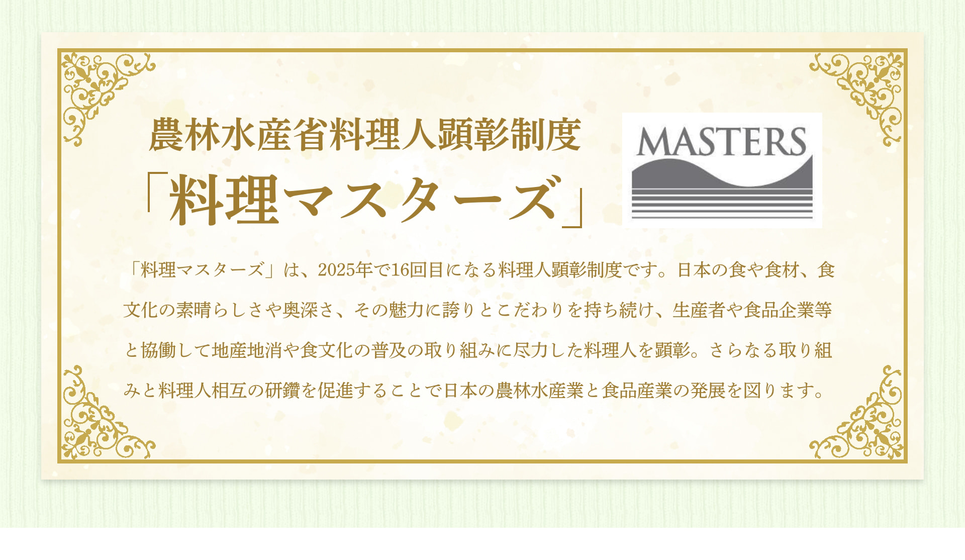 農林水産省料理人顕彰制度 「料理マスターズ」 MASTERS 「料理マスターズ」は、2025年で16回目になる料理人顕彰制度です。日本の食や食材、食文化の素晴らしさや奥深さ、その魅力に誇りとこだわりを持ち続け、生産者や食品企業等と協働して地産地消や食文化の普及の取り組みに尽力した料理人を顕彰。さらなる取り組みと料理人相互の研鑽を促進することで日本の農林水産産業と食品産業の発展を図ります。