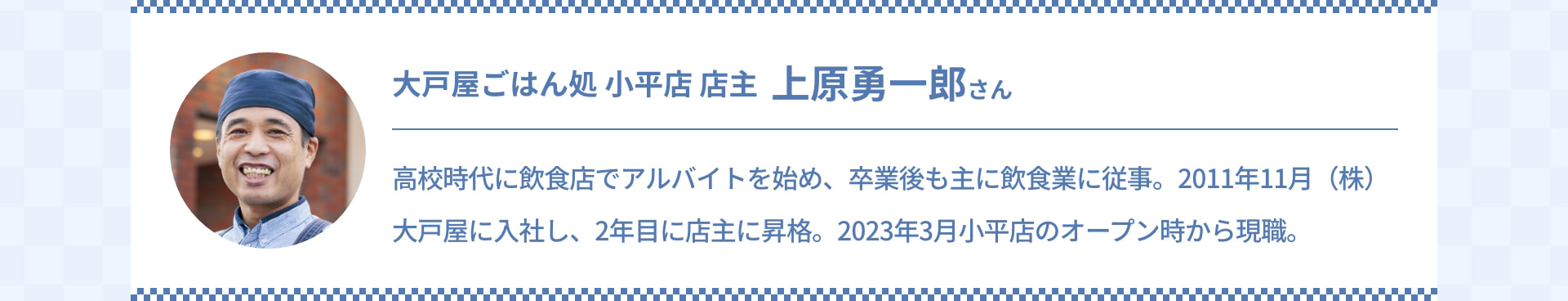 大戸屋ごはん処 小平店 店主 上原勇一郎さん 高校時代に飲食店でアルバイトを始め、卒業後も主に飲食業に従事。2011年11月 (株) 大戸屋に入社し、2年目に店主に昇格。2023年3月 小平店のオープン時から現職。