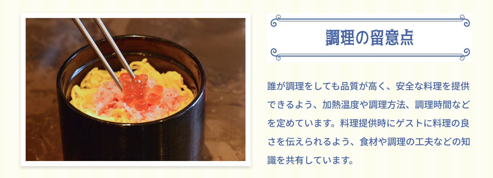 調理の留意点 誰が調理をしても品質が高く、安全な料理を提供できるよう、加熱温度や調理方法、調理時間などを定めています。料理提供時にゲストに料理の良さを伝えられるよう、食材や調理の工夫などの知識を共有しています。