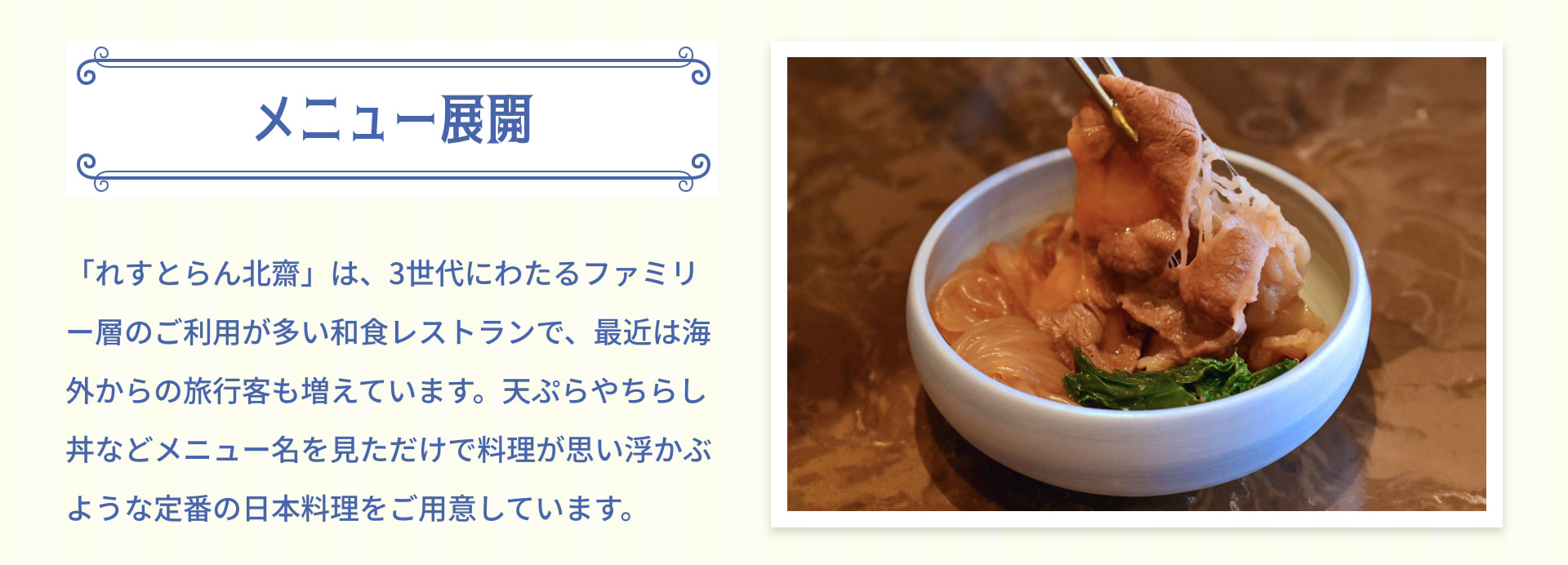 メニュー展開 「れすとらん北齋」は、3世代にわたるファミリー層のご利用が多い和食レストランで、最近は海外からの旅行客も増えています。天ぷらやちらし丼などメニュー名を見ただけで料理が思い浮かぶような定番の日本料理をご用意しています。