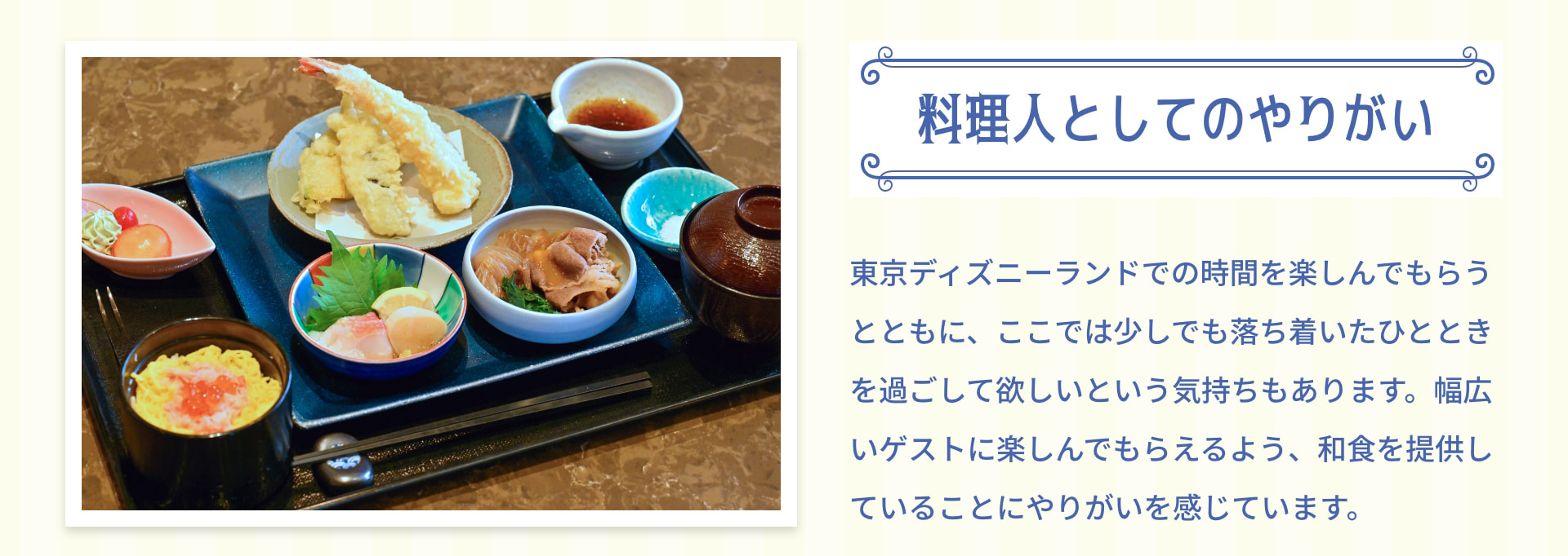 料理人としてのやりがい 東京ディズニーランドでの時間を楽しんでもらうとともに、ここでは少しでも落ち着いたひとときを過ごしてほしいという気持ちもあります。幅広いゲストに楽しんでもらえるよう、和食を提供していることにやりがいを感じています。