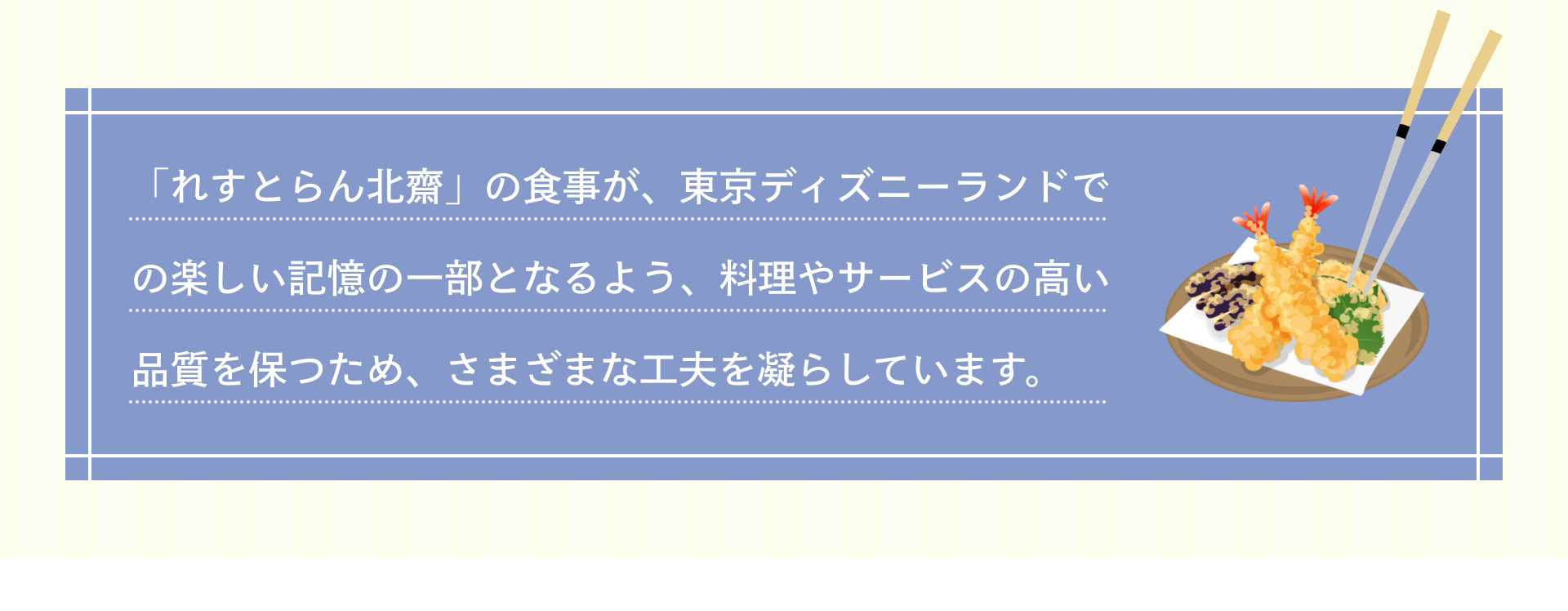 「れすとらん北齋」の食事が、東京ディズニーランドでの楽しい記憶の一部となるよう、料理やサービスの高い品質を保つため、さまざまな工夫を凝らしています。