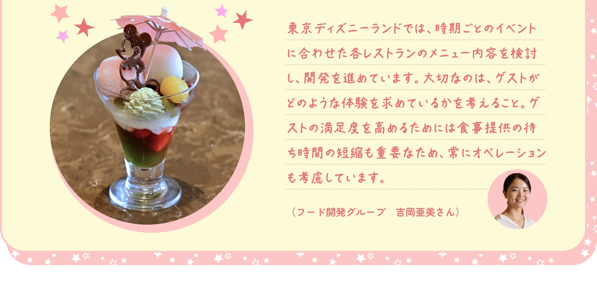 東京ディズニーランドでは、時期ごとのイベントに合わせた各レストランのメニュー内容を検討し、開発を進めています。大切なのは、ゲストがどのような体験を求めているかを考えること。ゲストの満足度を高めるためには食事提供の待ち時間の短縮も重要なため、常にオペレーションも考慮しています。(フード開発グループ 吉岡亜美さん)