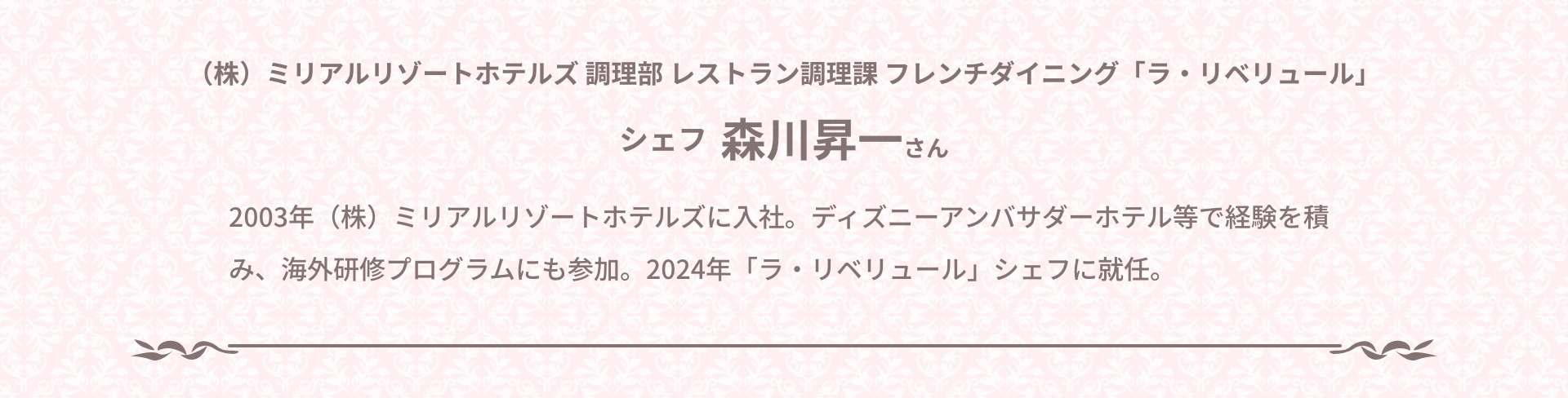(株) ミリアルリゾートホテルズ 調理部 レストラン調理課 フレンチダイニング「ラ・リベリュール」 シェフ 森川昇一さん 2003年 (株) ミリアルリゾートホテルズに入社。ディズニーアンバサダーホテル等で経験を積み、海外研修プログラムにも参加。2024年 「ラ・リベリュール」シェフに就任。