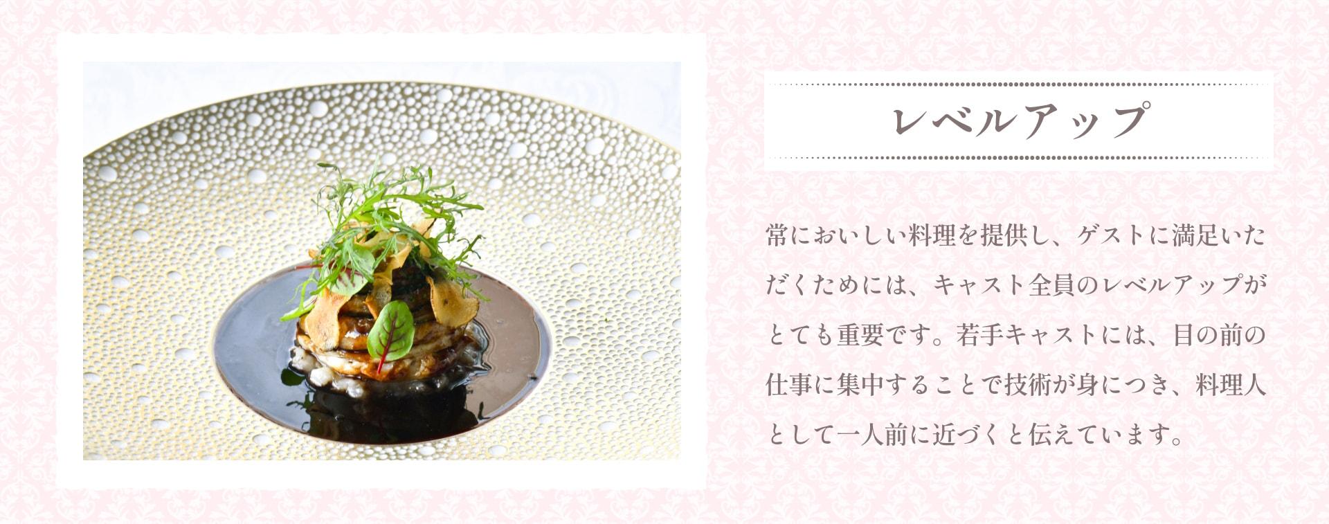 レベルアップ 常においしい料理を提供し、ゲストに満足いただくためには、キャスト全員のレベルアップがとても重要です。若手キャストには、目の前の仕事に集中することで技術が身につき、料理人として一人前に近づくと伝えています。