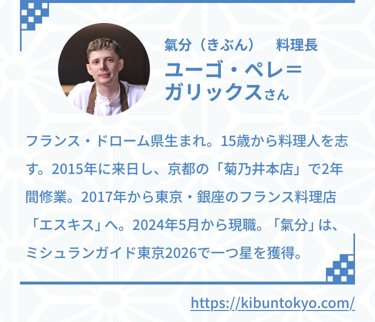 氣分（きぶん） 料理長 ユーゴ・ペレ＝ガリックスさん フランス・ドローム県生まれ。15歳から料理人を志す。2015年に来日し、京都の「菊乃井本店」で2年間修業。2017年から東京・銀座のフランス料理店「エスキス」へ。2024年5月から現職。「氣分」は、ミシュランガイド東京2025で一つ星を獲得。 https://kibuntokyo.com/